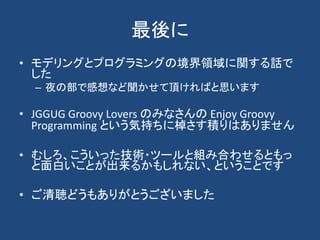 最後に
• モデリングとプログラミングの境界領域に関する話で
  した
  – 夜の部で感想など聞かせて頂ければと思います

• JGGUG Groovy Lovers のみなさんの Enjoy Groovy
  Programming という...
