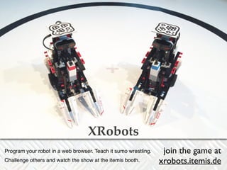 XRobots 
XRobots 
Program your robot in a web browser. Teach it sumo wrestling.! 
Challenge others and watch the show at the itemis booth. 
join the game at 
xrobots.itemis.de 

