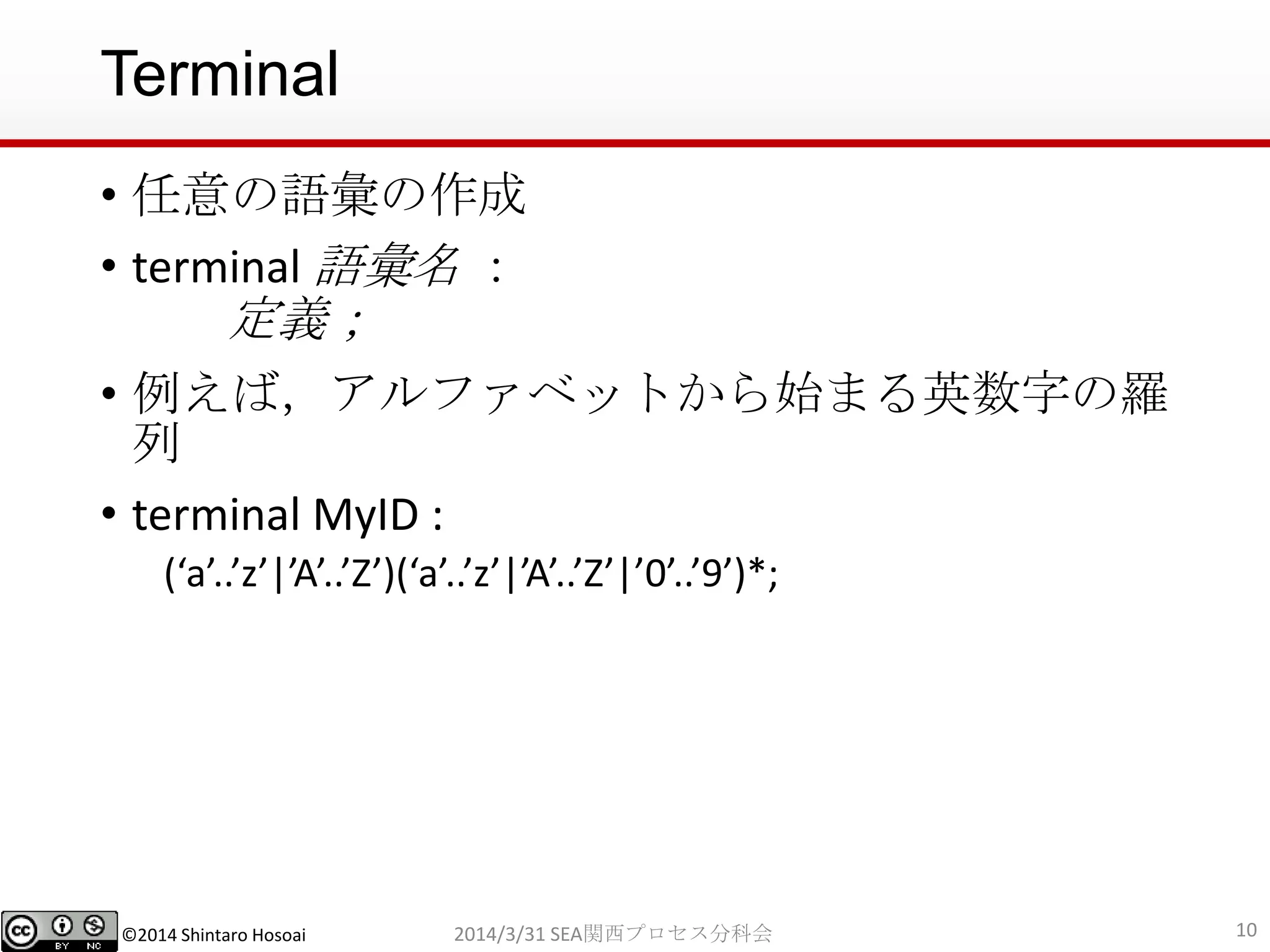 ©2014 Shintaro Hosoai
Terminal
• 任意の語彙の作成
• terminal 語彙名 ：
定義；
• 例えば，アルファベットから始まる英数字の羅
列
• terminal MyID :
(‘a’..’z’|’A’..’Z’)(‘a’..’z’|’A’..’Z’|’0’..’9’)*;
102014/3/31 SEA関西プロセス分科会
 