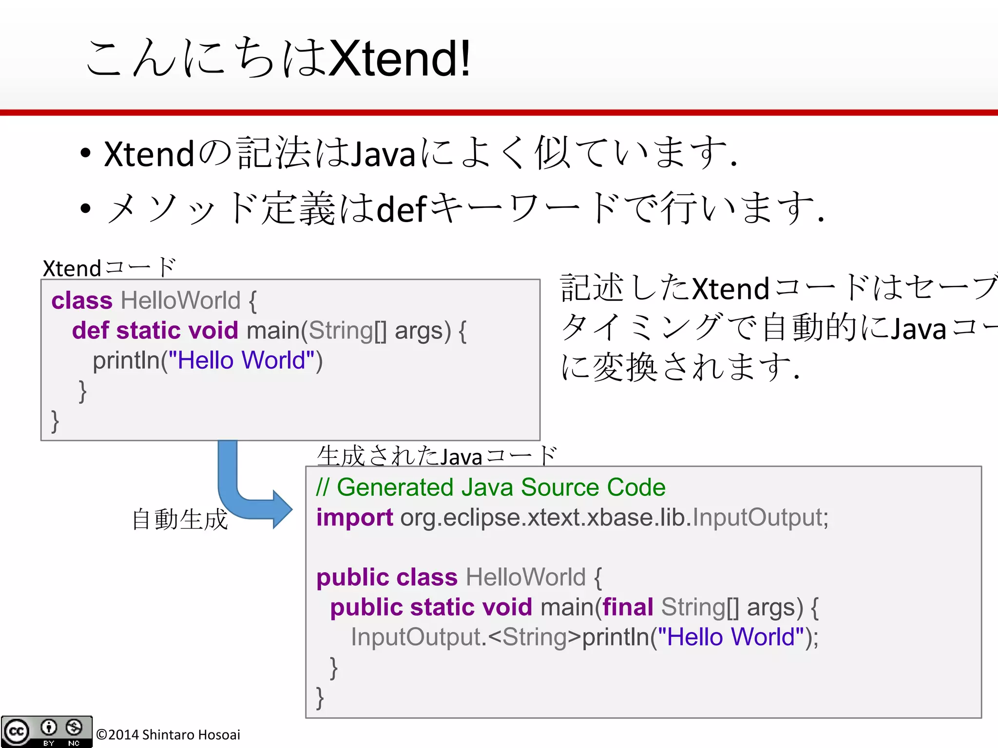 ©2014 Shintaro Hosoai
こんにちはXtend!
• Xtendの記法はJavaによく似ています．
• メソッド定義はdefキーワードで行います．
•class HelloWorld {
def static void main(String[] args) {
println("Hello World")
}
}
// Generated Java Source Code
import org.eclipse.xtext.xbase.lib.InputOutput;
public class HelloWorld {
public static void main(final String[] args) {
InputOutput.<String>println("Hello World");
}
}
自動生成
生成されたJavaコード
Xtendコード
記述したXtendコードはセーブ
タイミングで自動的にJavaコー
に変換されます．
 