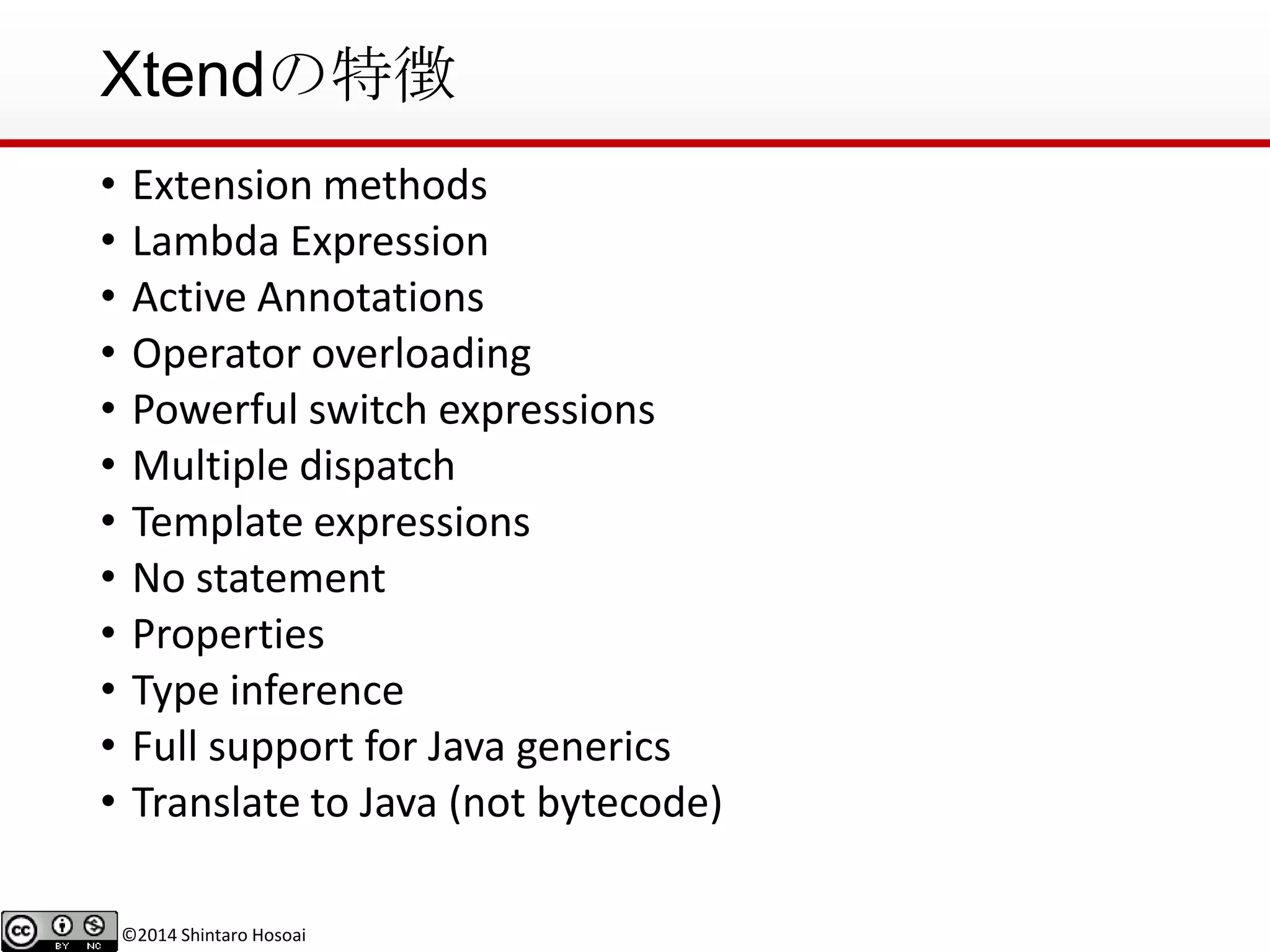 ©2014 Shintaro Hosoai
Xtendの特徴
• Extension methods
• Lambda Expression
• Active Annotations
• Operator overloading
• Powerful switch expressions
• Multiple dispatch
• Template expressions
• No statement
• Properties
• Type inference
• Full support for Java generics
• Translate to Java (not bytecode)
 