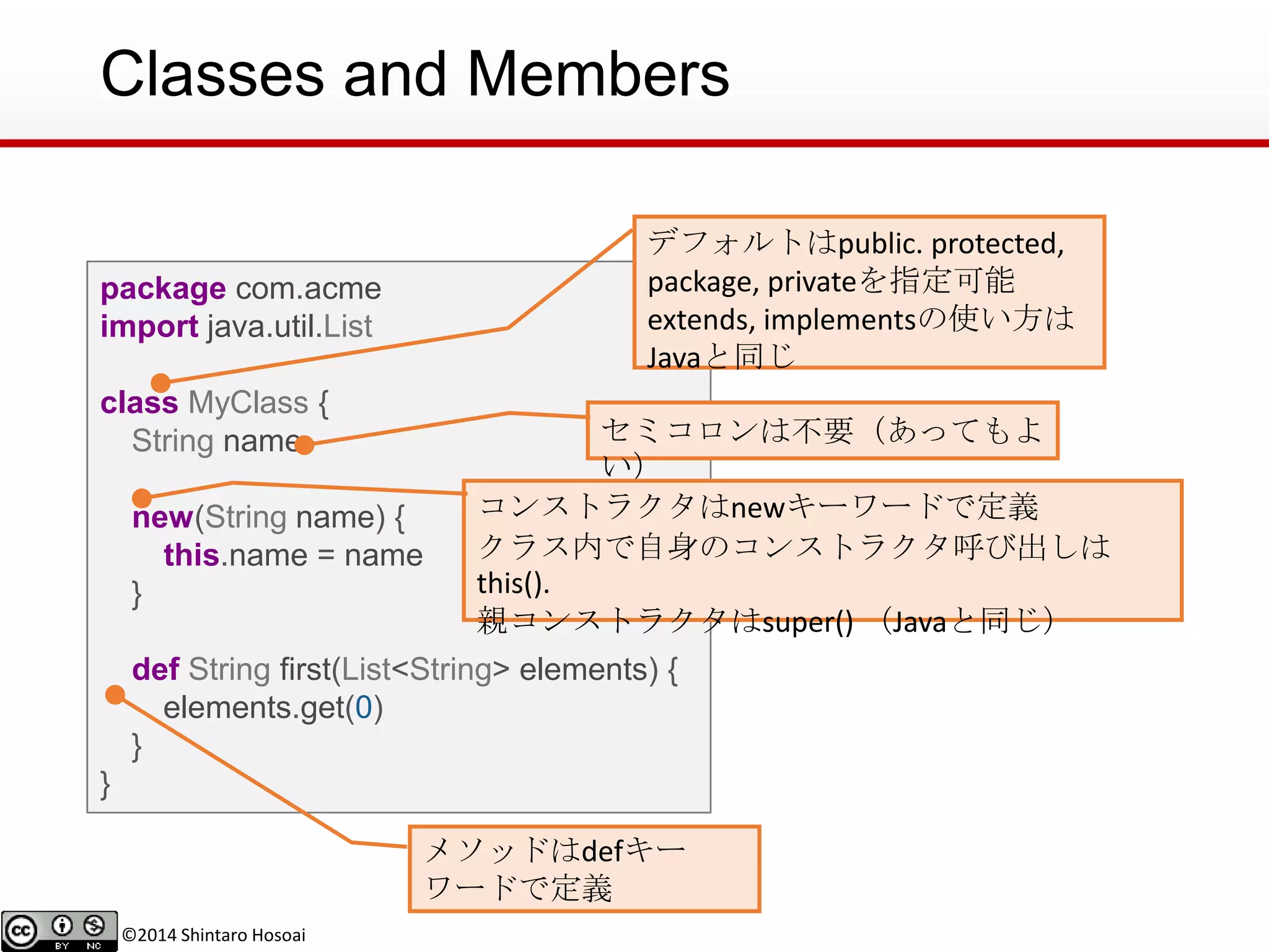 ©2014 Shintaro Hosoai
Classes and Members
package com.acme
import java.util.List
class MyClass {
String name
new(String name) {
this.name = name
}
def String first(List<String> elements) {
elements.get(0)
}
}
セミコロンは不要（あってもよ
い）
コンストラクタはnewキーワードで定義
クラス内で自身のコンストラクタ呼び出しは
this().
親コンストラクタはsuper() （Javaと同じ）
メソッドはdefキー
ワードで定義
デフォルトはpublic. protected,
package, privateを指定可能
extends, implementsの使い方は
Javaと同じ
 