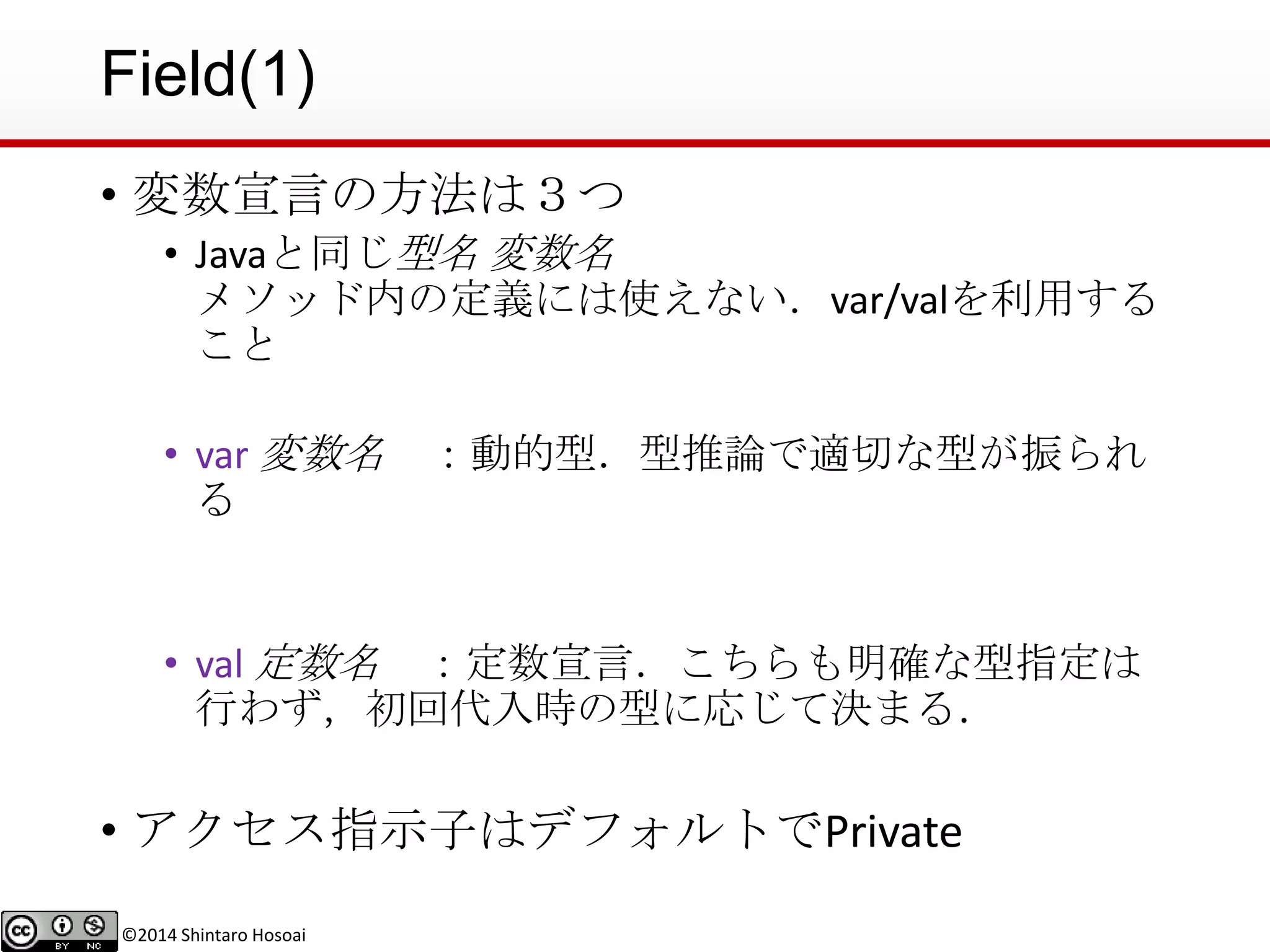 ©2014 Shintaro Hosoai
Field(1)
• 変数宣言の方法は３つ
• Javaと同じ型名 変数名
メソッド内の定義には使えない．var/valを利用する
こと
• var 変数名 ：動的型．型推論で適切な型が振られ
る
• val 定数名 ：定数宣言．こちらも明確な型指定は
行わず，初回代入時の型に応じて決まる．
• アクセス指示子はデフォルトでPrivate
 