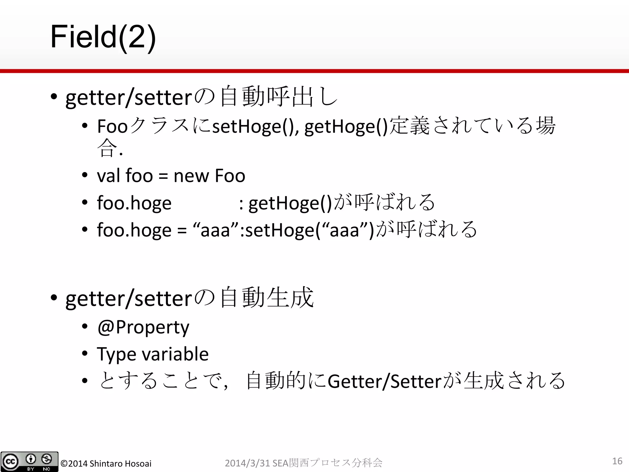 ©2014 Shintaro Hosoai
Field(2)
• getter/setterの自動呼出し
• FooクラスにsetHoge(), getHoge()定義されている場
合．
• val foo = new Foo
• foo.hoge : getHoge()が呼ばれる
• foo.hoge = “aaa”:setHoge(“aaa”)が呼ばれる
• getter/setterの自動生成
• @Property
• Type variable
• とすることで，自動的にGetter/Setterが生成される
162014/3/31 SEA関西プロセス分科会
 