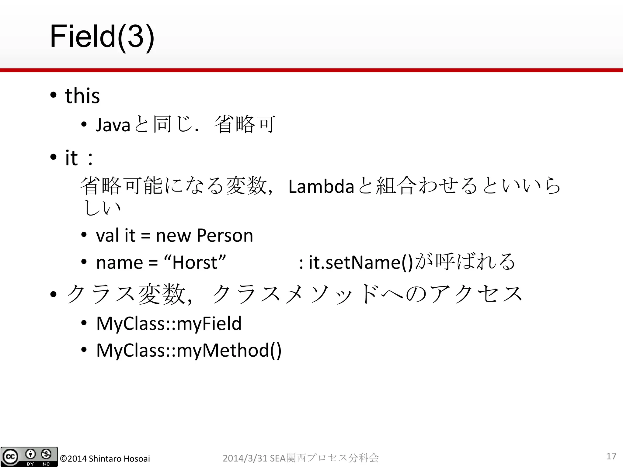 ©2014 Shintaro Hosoai
Field(3)
• this
• Javaと同じ．省略可
• it：
省略可能になる変数，Lambdaと組合わせるといいら
しい
• val it = new Person
• name = “Horst” : it.setName()が呼ばれる
• クラス変数，クラスメソッドへのアクセス
• MyClass::myField
• MyClass::myMethod()
172014/3/31 SEA関西プロセス分科会
 