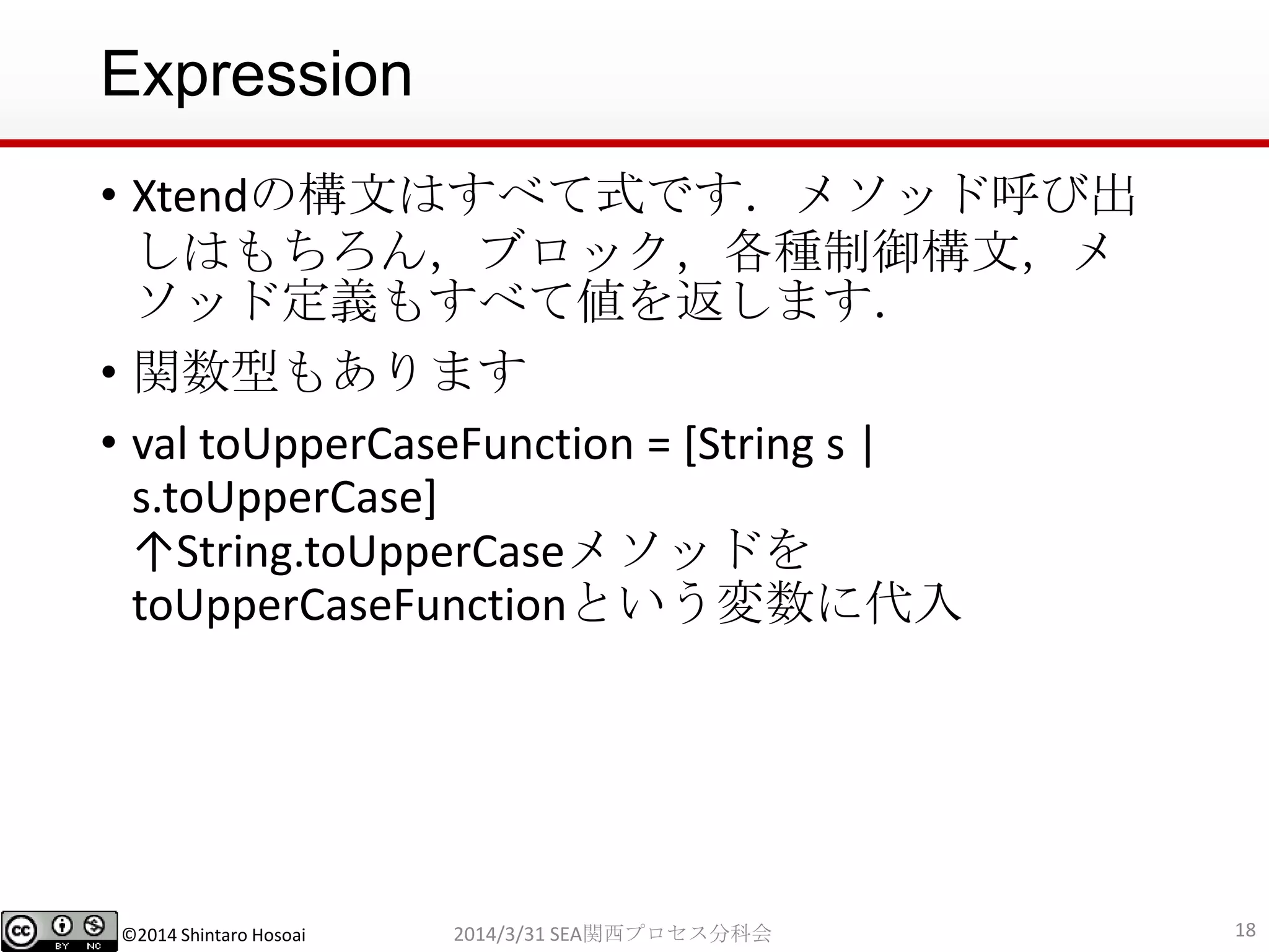 ©2014 Shintaro Hosoai
Expression
• Xtendの構文はすべて式です．メソッド呼び出
しはもちろん，ブロック，各種制御構文，メ
ソッド定義もすべて値を返します．
• 関数型もあります
• val toUpperCaseFunction = [String s |
s.toUpperCase]
↑String.toUpperCaseメソッドを
toUpperCaseFunctionという変数に代入
182014/3/31 SEA関西プロセス分科会
 