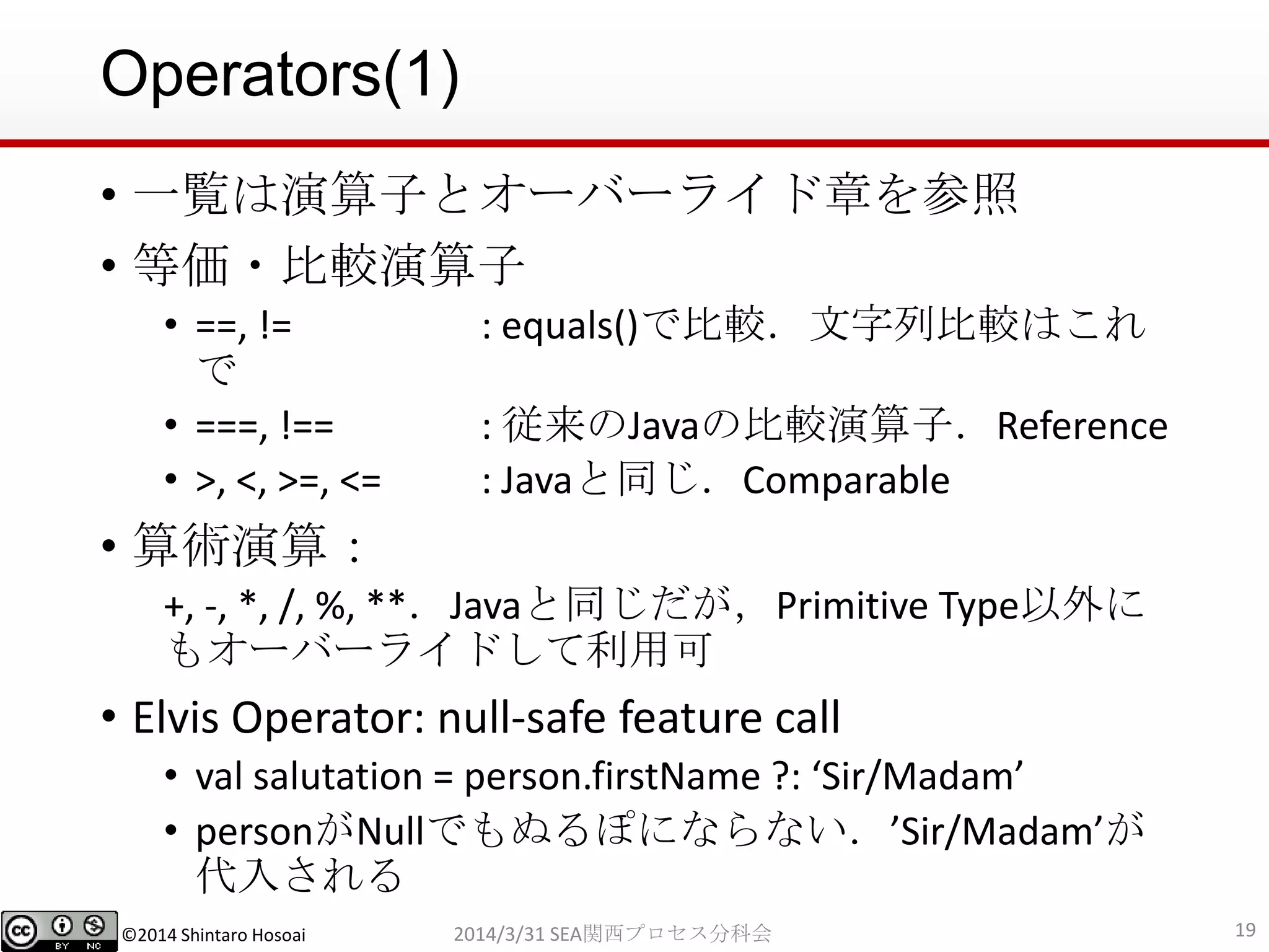 ©2014 Shintaro Hosoai
Operators(1)
• 一覧は演算子とオーバーライド章を参照
• 等価・比較演算子
• ==, != : equals()で比較．文字列比較はこれ
で
• ===, !== : 従来のJavaの比較演算子．Reference
• >, <, >=, <= : Javaと同じ．Comparable
• 算術演算：
+, -, *, /, %, **．Javaと同じだが，Primitive Type以外に
もオーバーライドして利用可
• Elvis Operator: null-safe feature call
• val salutation = person.firstName ?: ‘Sir/Madam’
• personがNullでもぬるぽにならない．’Sir/Madam’が
代入される
192014/3/31 SEA関西プロセス分科会
 