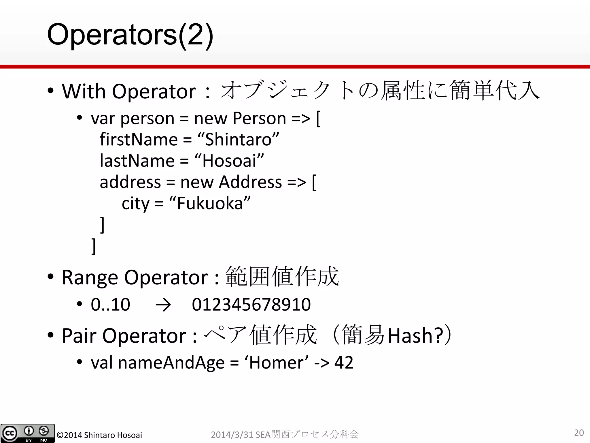 ©2014 Shintaro Hosoai
Operators(2)
• With Operator：オブジェクトの属性に簡単代入
• var person = new Person => [
firstName = “Shintaro”
lastName = “Hosoai”
address = new Address => [
city = “Fukuoka”
]
]
• Range Operator : 範囲値作成
• 0..10 → 012345678910
• Pair Operator : ペア値作成（簡易Hash?）
• val nameAndAge = ‘Homer’ -> 42
202014/3/31 SEA関西プロセス分科会
 