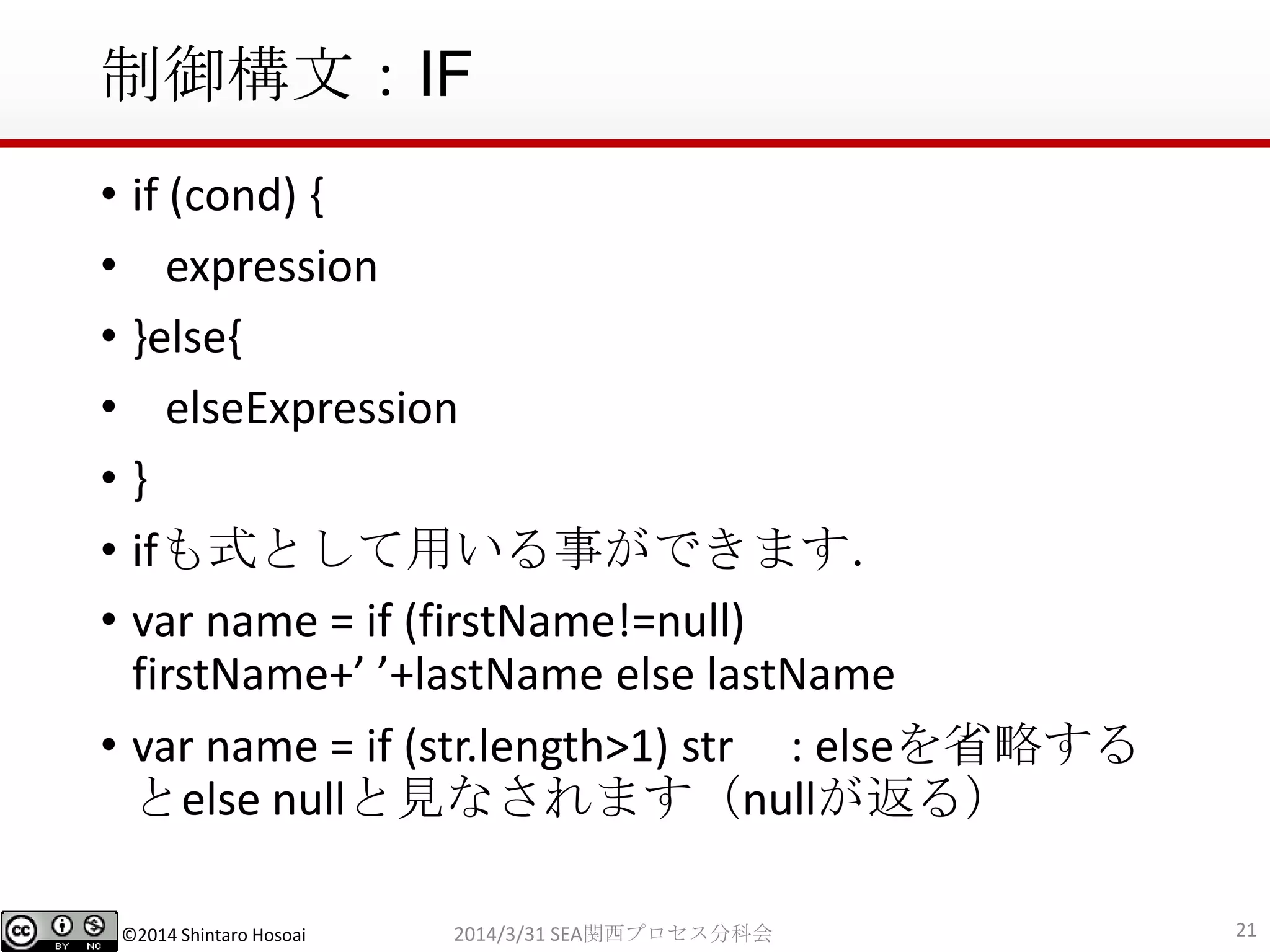 ©2014 Shintaro Hosoai
制御構文：IF
• if (cond) {
• expression
• }else{
• elseExpression
• }
• ifも式として用いる事ができます．
• var name = if (firstName!=null)
firstName+’ ’+lastName else lastName
• var name = if (str.length>1) str : elseを省略する
とelse nullと見なされます（nullが返る）
212014/3/31 SEA関西プロセス分科会
 