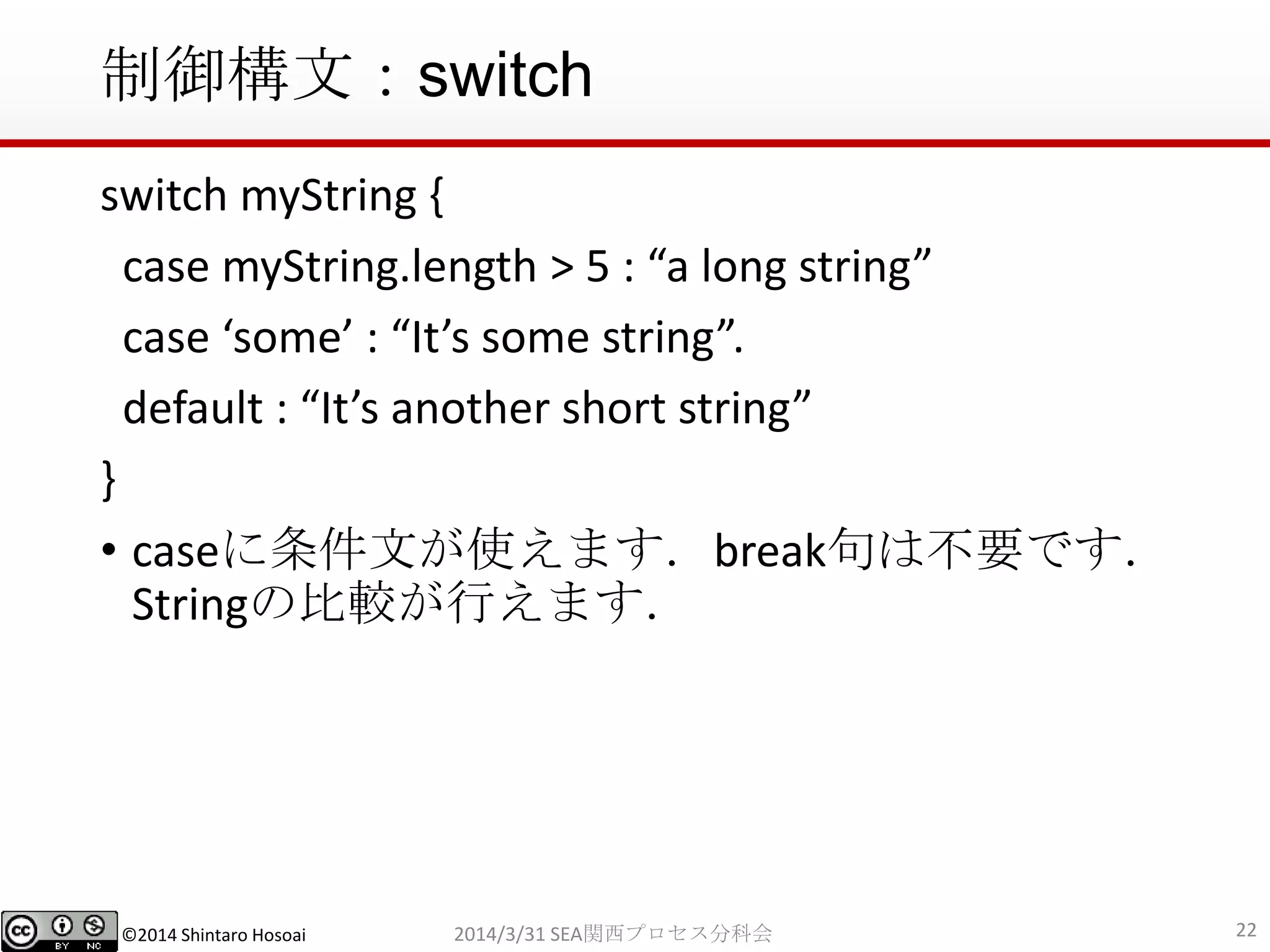 ©2014 Shintaro Hosoai
制御構文：switch
switch myString {
case myString.length > 5 : “a long string”
case ‘some’ : “It’s some string”.
default : “It’s another short string”
}
• caseに条件文が使えます．break句は不要です．
Stringの比較が行えます．
222014/3/31 SEA関西プロセス分科会
 