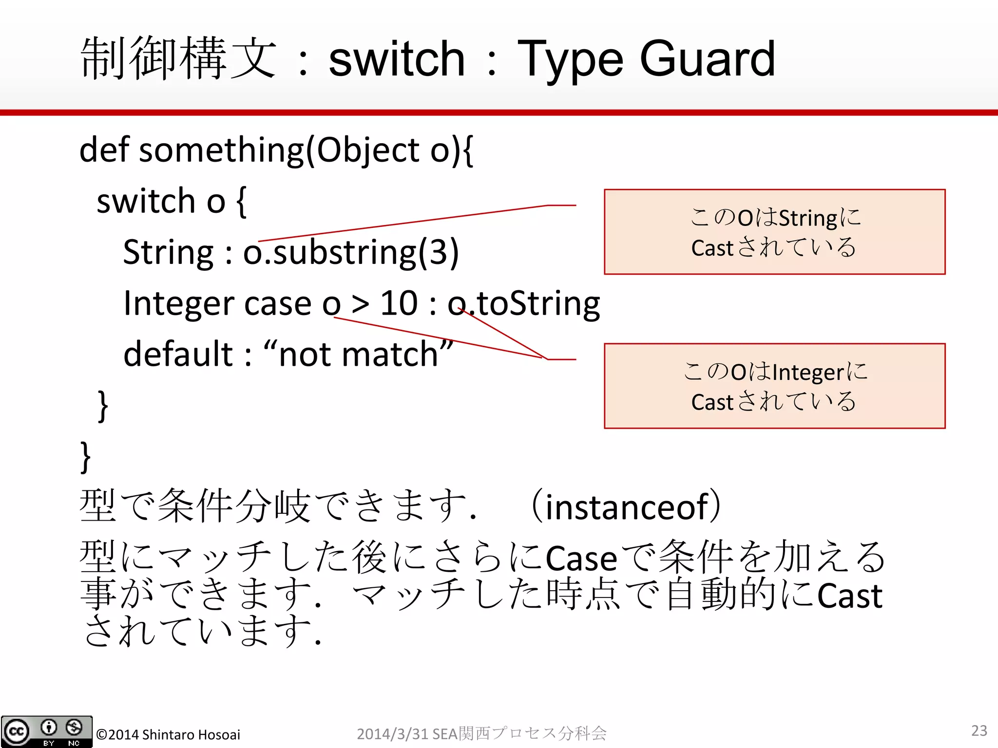 ©2014 Shintaro Hosoai
制御構文：switch：Type Guard
def something(Object o){
switch o {
String : o.substring(3)
Integer case o > 10 : o.toString
default : “not match”
}
}
型で条件分岐できます．（instanceof）
型にマッチした後にさらにCaseで条件を加える
事ができます．マッチした時点で自動的にCast
されています．
232014/3/31 SEA関西プロセス分科会
このOはIntegerに
Castされている
このOはStringに
Castされている
 
