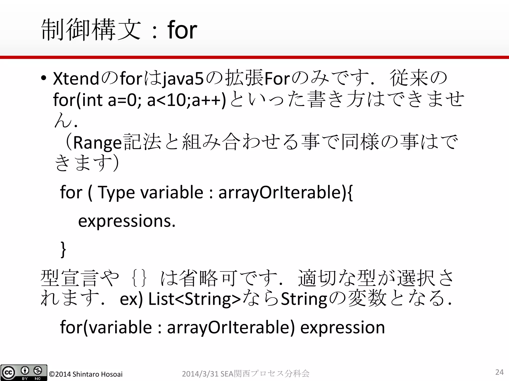 ©2014 Shintaro Hosoai
制御構文：for
• Xtendのforはjava5の拡張Forのみです．従来の
for(int a=0; a<10;a++)といった書き方はできませ
ん．
（Range記法と組み合わせる事で同様の事はで
きます）
for ( Type variable : arrayOrIterable){
expressions.
}
型宣言や｛｝は省略可です．適切な型が選択さ
れます．ex) List<String>ならStringの変数となる．
for(variable : arrayOrIterable) expression
242014/3/31 SEA関西プロセス分科会
 