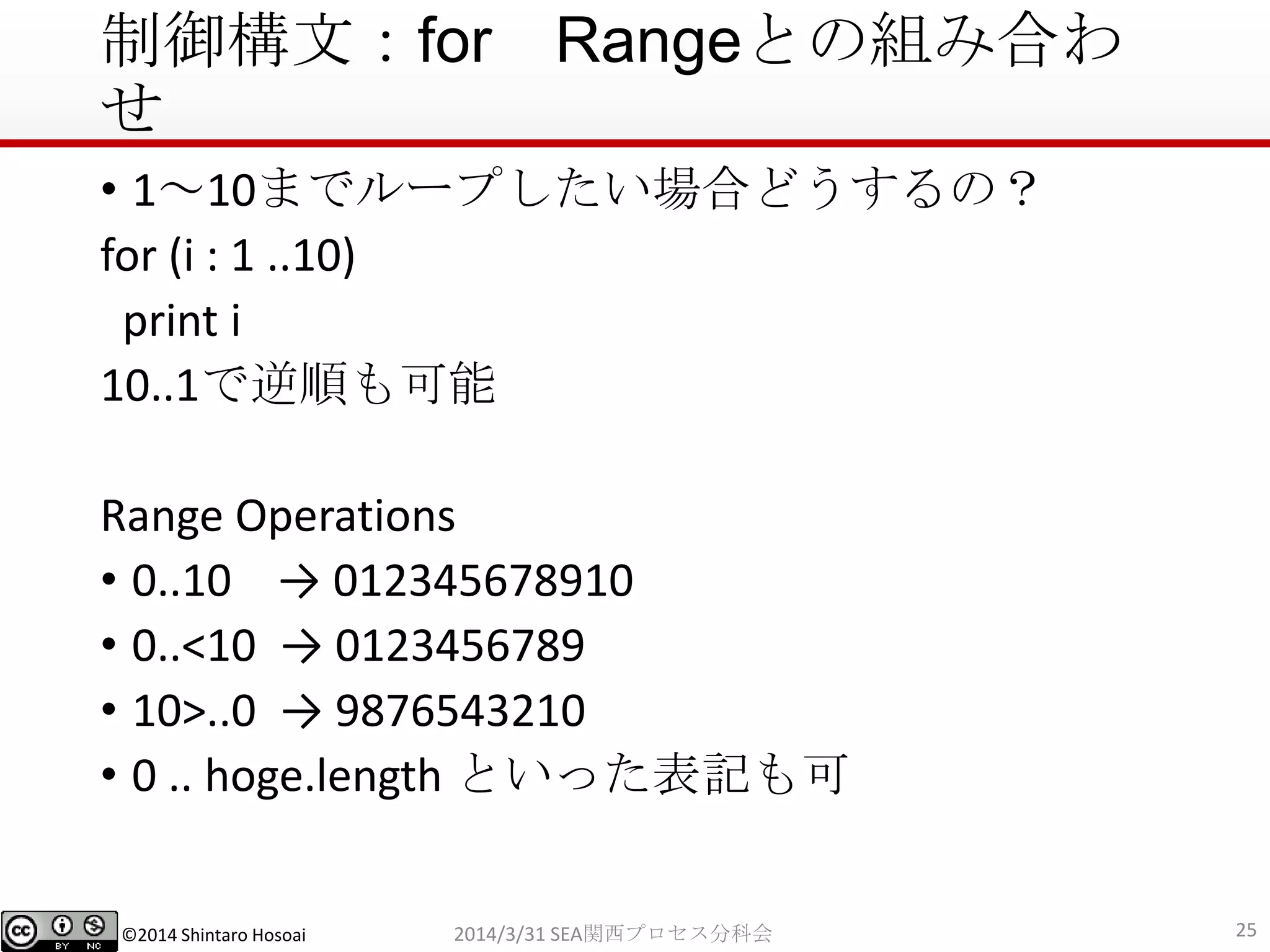 ©2014 Shintaro Hosoai
制御構文：for Rangeとの組み合わ
せ
• 1～10までループしたい場合どうするの？
for (i : 1 ..10)
print i
10..1で逆順も可能
Range Operations
• 0..10 → 012345678910
• 0..<10 → 0123456789
• 10>..0 → 9876543210
• 0 .. hoge.length といった表記も可
252014/3/31 SEA関西プロセス分科会
 