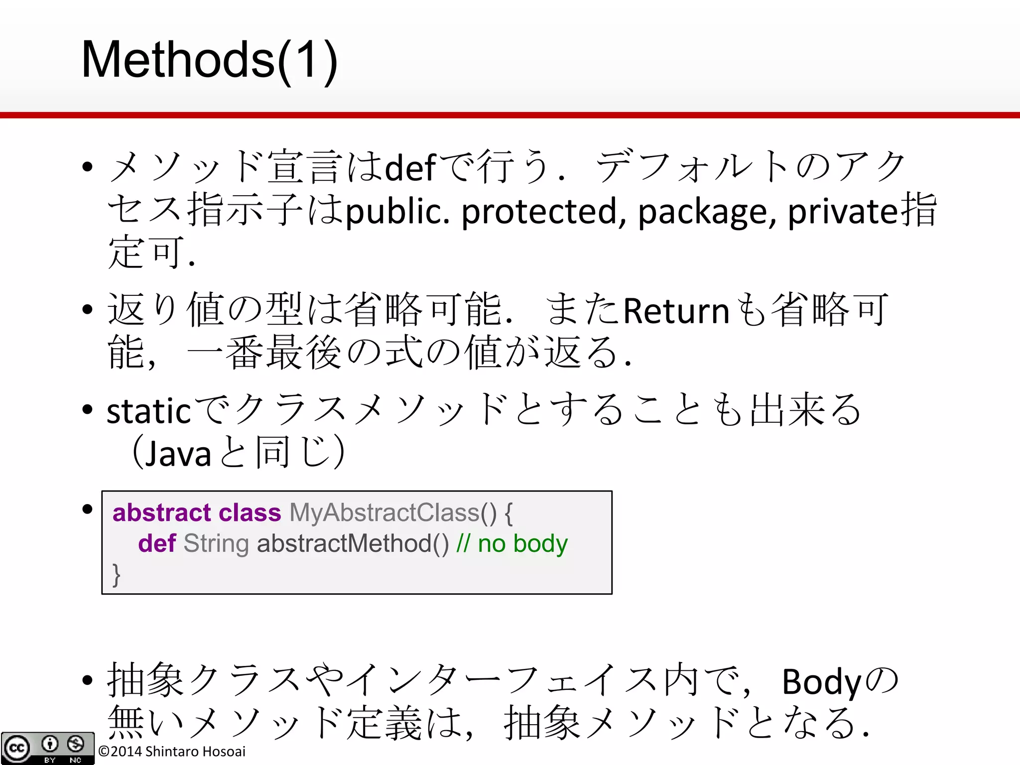 ©2014 Shintaro Hosoai
Methods(1)
• メソッド宣言はdefで行う．デフォルトのアク
セス指示子はpublic. protected, package, private指
定可．
• 返り値の型は省略可能．またReturnも省略可
能，一番最後の式の値が返る．
• staticでクラスメソッドとすることも出来る
（Javaと同じ）
• 抽象メソッド
• 抽象クラスやインターフェイス内で，Bodyの
無いメソッド定義は，抽象メソッドとなる．
abstract class MyAbstractClass() {
def String abstractMethod() // no body
}
 