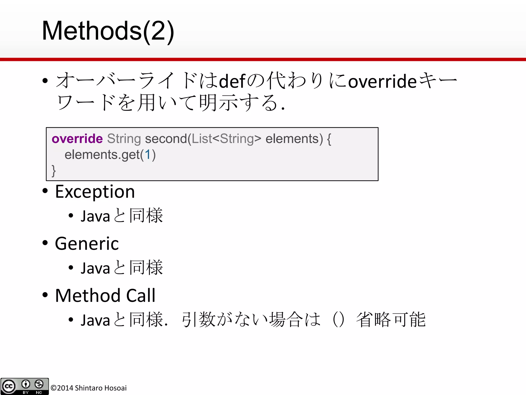 ©2014 Shintaro Hosoai
Methods(2)
• オーバーライドはdefの代わりにoverrideキー
ワードを用いて明示する．
• Exception
• Javaと同様
• Generic
• Javaと同様
• Method Call
• Javaと同様．引数がない場合は（）省略可能
override String second(List<String> elements) {
elements.get(1)
}
 
