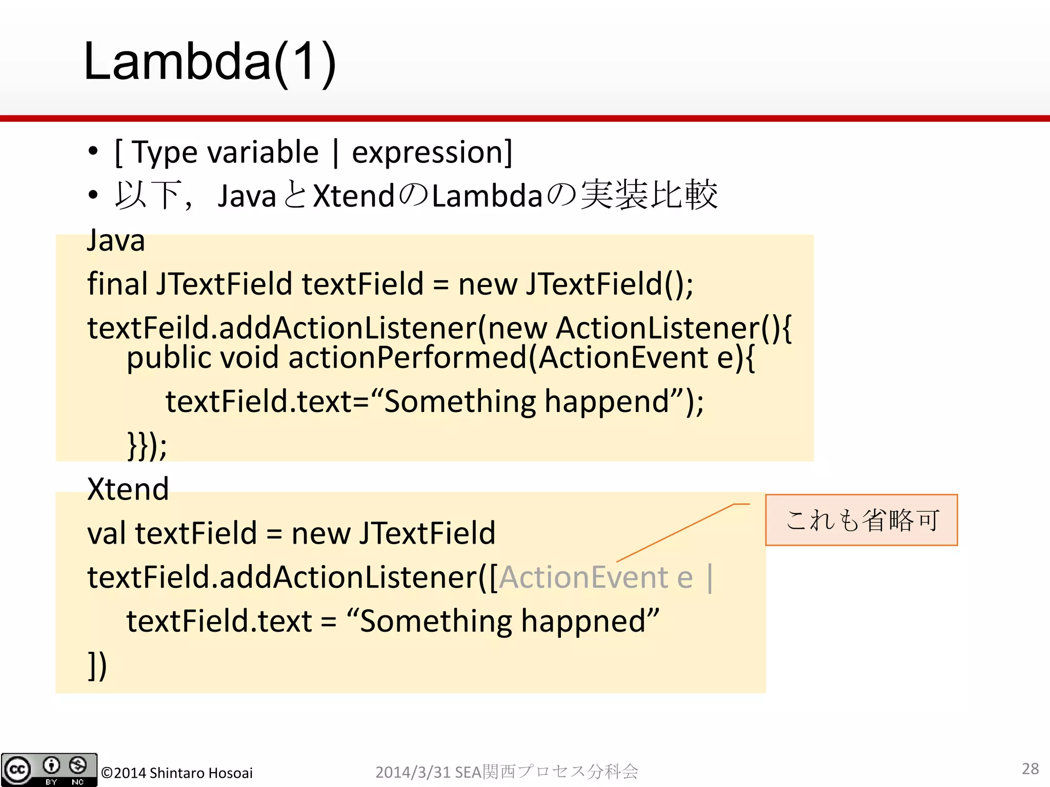 ©2014 Shintaro Hosoai
Lambda(1)
• [ Type variable | expression]
• 以下，JavaとXtendのLambdaの実装比較
Java
final JTextField textField = new JTextField();
textFeild.addActionListener(new ActionListener(){
public void actionPerformed(ActionEvent e){
textField.text=“Something happend”);
}});
Xtend
val textField = new JTextField
textField.addActionListener([ActionEvent e |
textField.text = “Something happned”
])
282014/3/31 SEA関西プロセス分科会
これも省略可
 