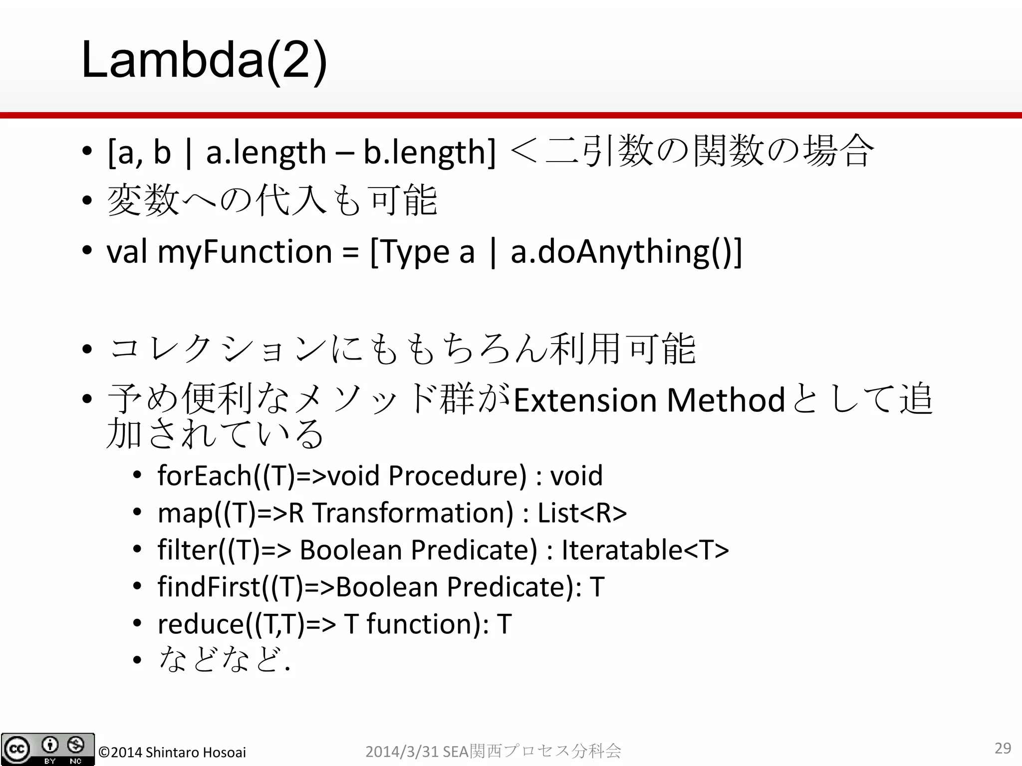 ©2014 Shintaro Hosoai
Lambda(2)
• [a, b | a.length – b.length] ＜二引数の関数の場合
• 変数への代入も可能
• val myFunction = [Type a | a.doAnything()]
• コレクションにももちろん利用可能
• 予め便利なメソッド群がExtension Methodとして追
加されている
• forEach((T)=>void Procedure) : void
• map((T)=>R Transformation) : List<R>
• filter((T)=> Boolean Predicate) : Iteratable<T>
• findFirst((T)=>Boolean Predicate): T
• reduce((T,T)=> T function): T
• などなど．
292014/3/31 SEA関西プロセス分科会
 
