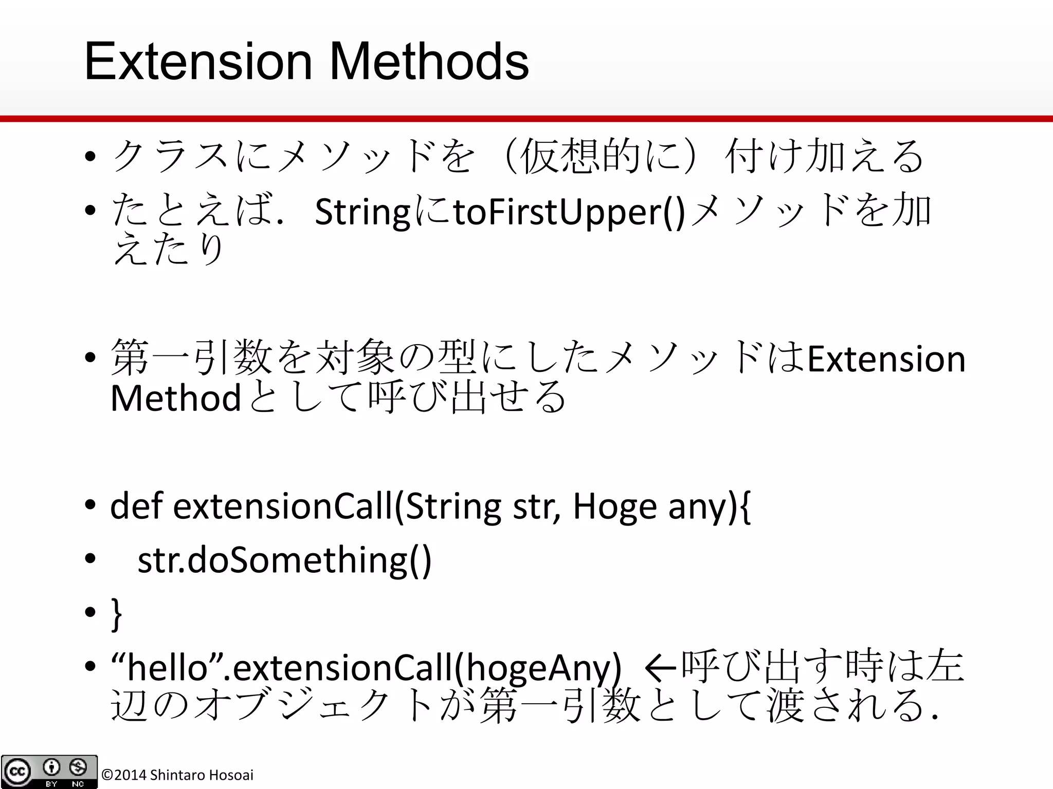©2014 Shintaro Hosoai
Extension Methods
• クラスにメソッドを（仮想的に）付け加える
• たとえば．StringにtoFirstUpper()メソッドを加
えたり
• 第一引数を対象の型にしたメソッドはExtension
Methodとして呼び出せる
• def extensionCall(String str, Hoge any){
• str.doSomething()
• }
• “hello”.extensionCall(hogeAny) ←呼び出す時は左
辺のオブジェクトが第一引数として渡される．
 