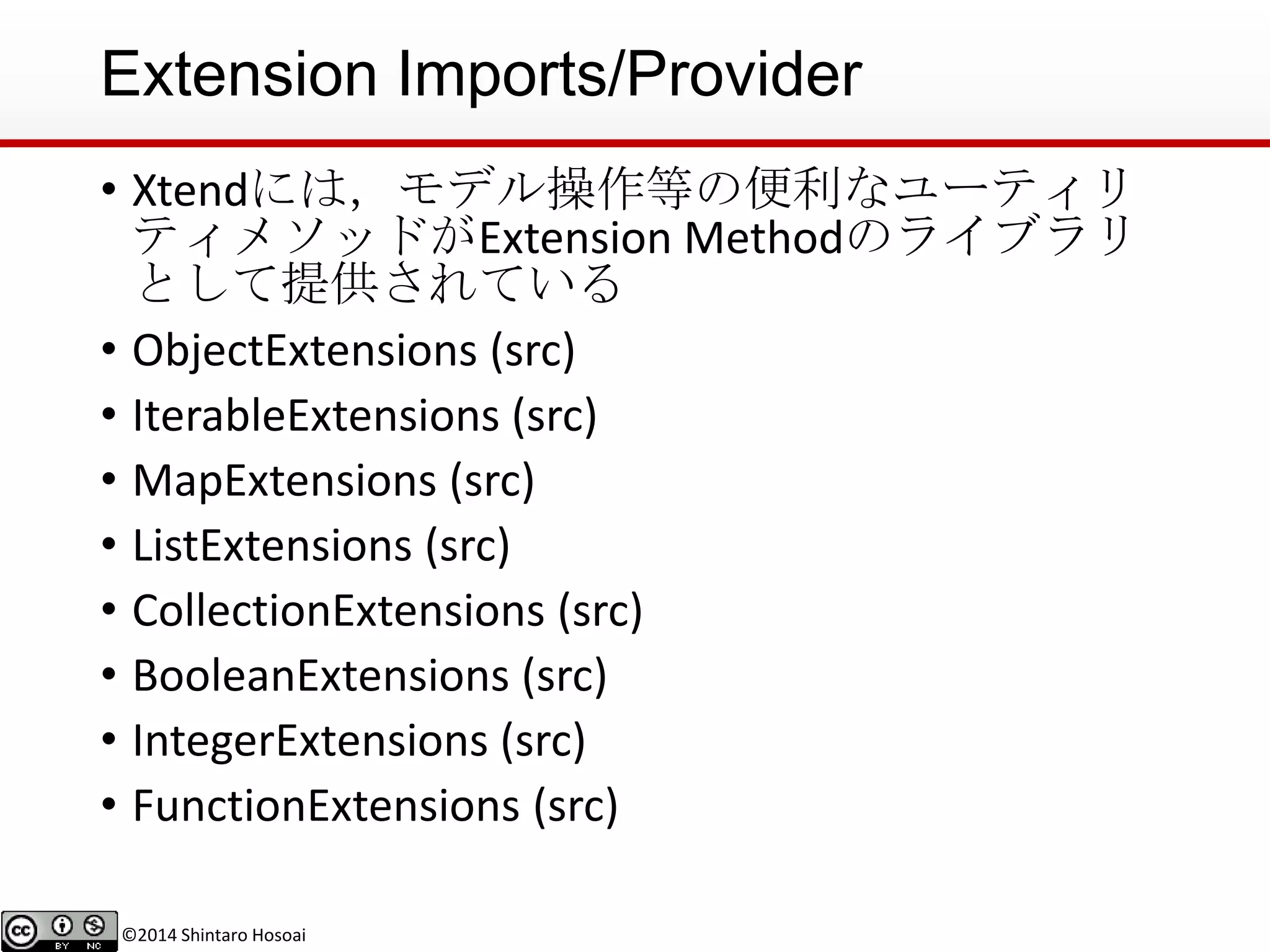©2014 Shintaro Hosoai
Extension Imports/Provider
• Xtendには，モデル操作等の便利なユーティリ
ティメソッドがExtension Methodのライブラリ
として提供されている
• ObjectExtensions (src)
• IterableExtensions (src)
• MapExtensions (src)
• ListExtensions (src)
• CollectionExtensions (src)
• BooleanExtensions (src)
• IntegerExtensions (src)
• FunctionExtensions (src)
 