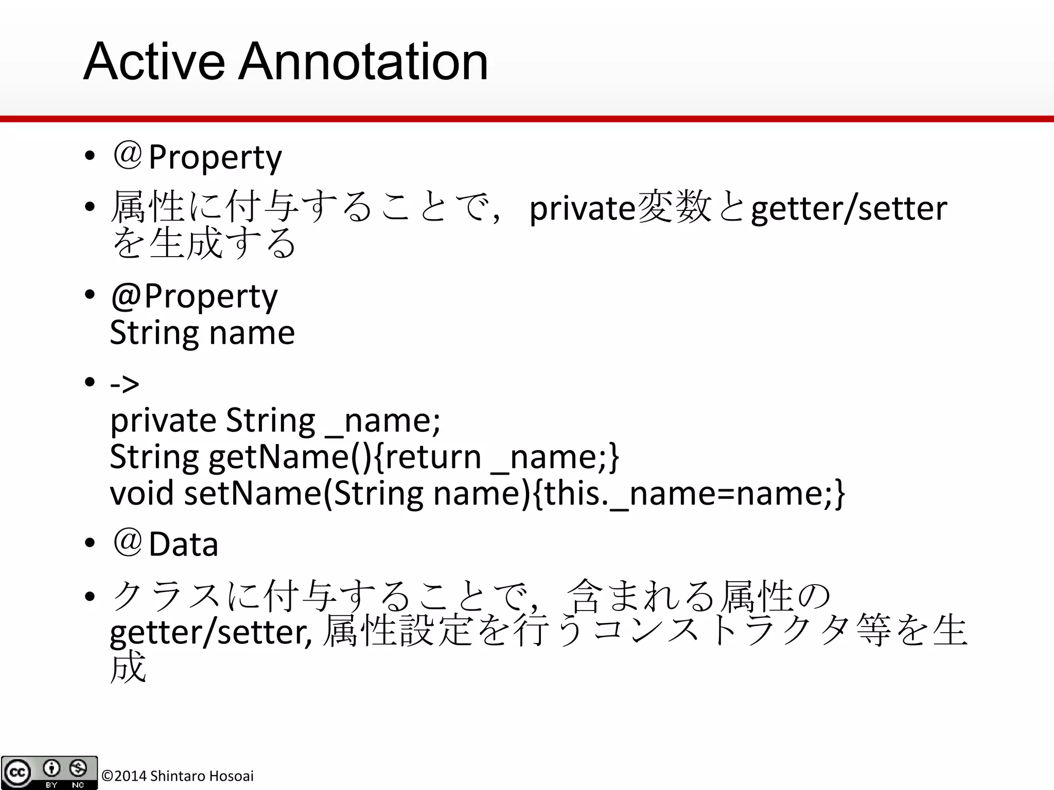 ©2014 Shintaro Hosoai
Active Annotation
• ＠Property
• 属性に付与することで，private変数とgetter/setter
を生成する
• @Property
String name
• ->
private String _name;
String getName(){return _name;}
void setName(String name){this._name=name;}
• ＠Data
• クラスに付与することで，含まれる属性の
getter/setter, 属性設定を行うコンストラクタ等を生
成
 