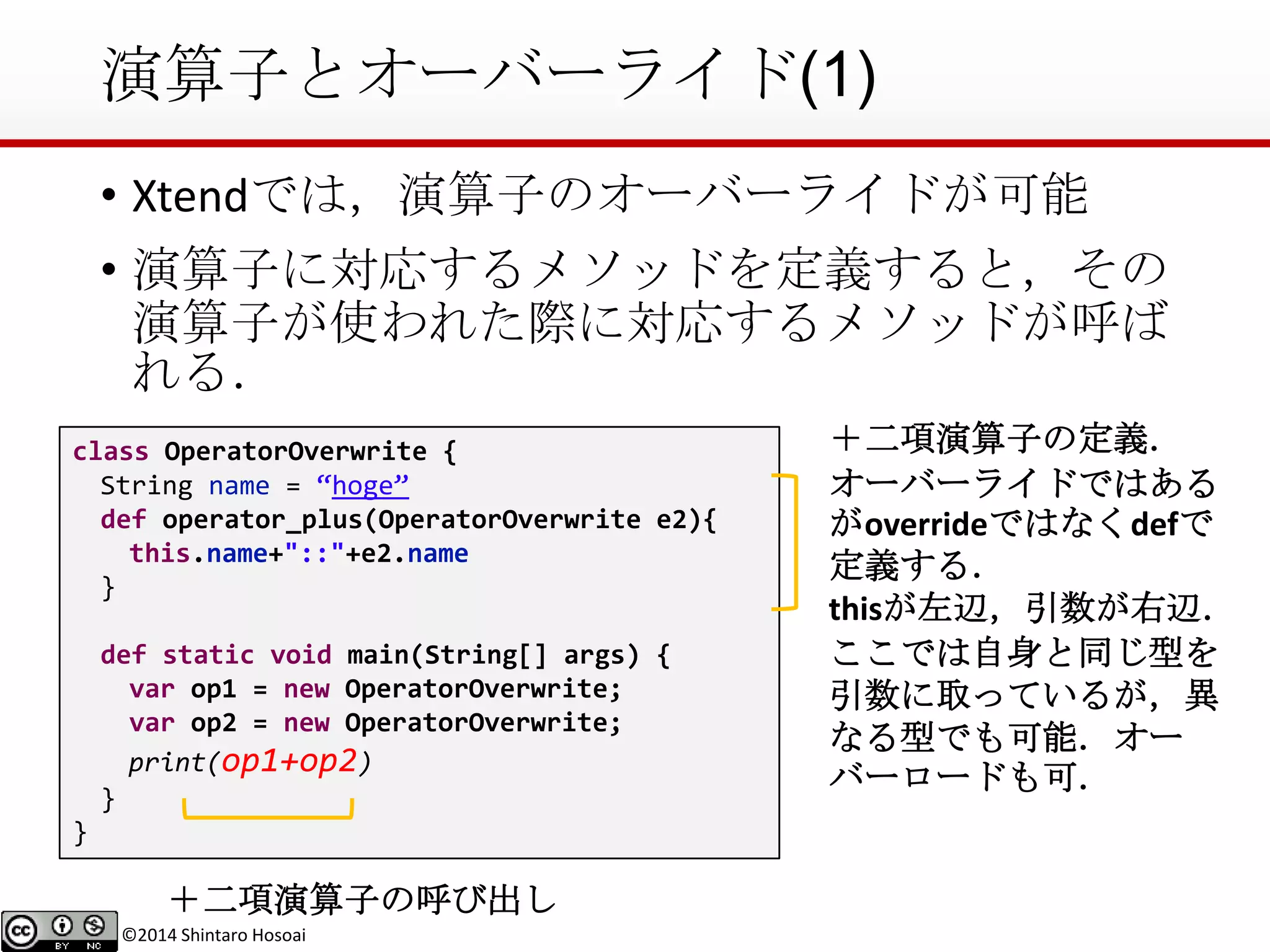 ©2014 Shintaro Hosoai
演算子とオーバーライド(1)
• Xtendでは，演算子のオーバーライドが可能
• 演算子に対応するメソッドを定義すると，その
演算子が使われた際に対応するメソッドが呼ば
れる．
class OperatorOverwrite {
String name = “hoge”
def operator_plus(OperatorOverwrite e2){
this.name+"::"+e2.name
}
def static void main(String[] args) {
var op1 = new OperatorOverwrite;
var op2 = new OperatorOverwrite;
print(op1+op2)
}
}
＋二項演算子の定義．
オーバーライドではある
がoverrideではなくdefで
定義する．
thisが左辺，引数が右辺．
ここでは自身と同じ型を
引数に取っているが，異
なる型でも可能．オー
バーロードも可．
＋二項演算子の呼び出し
 