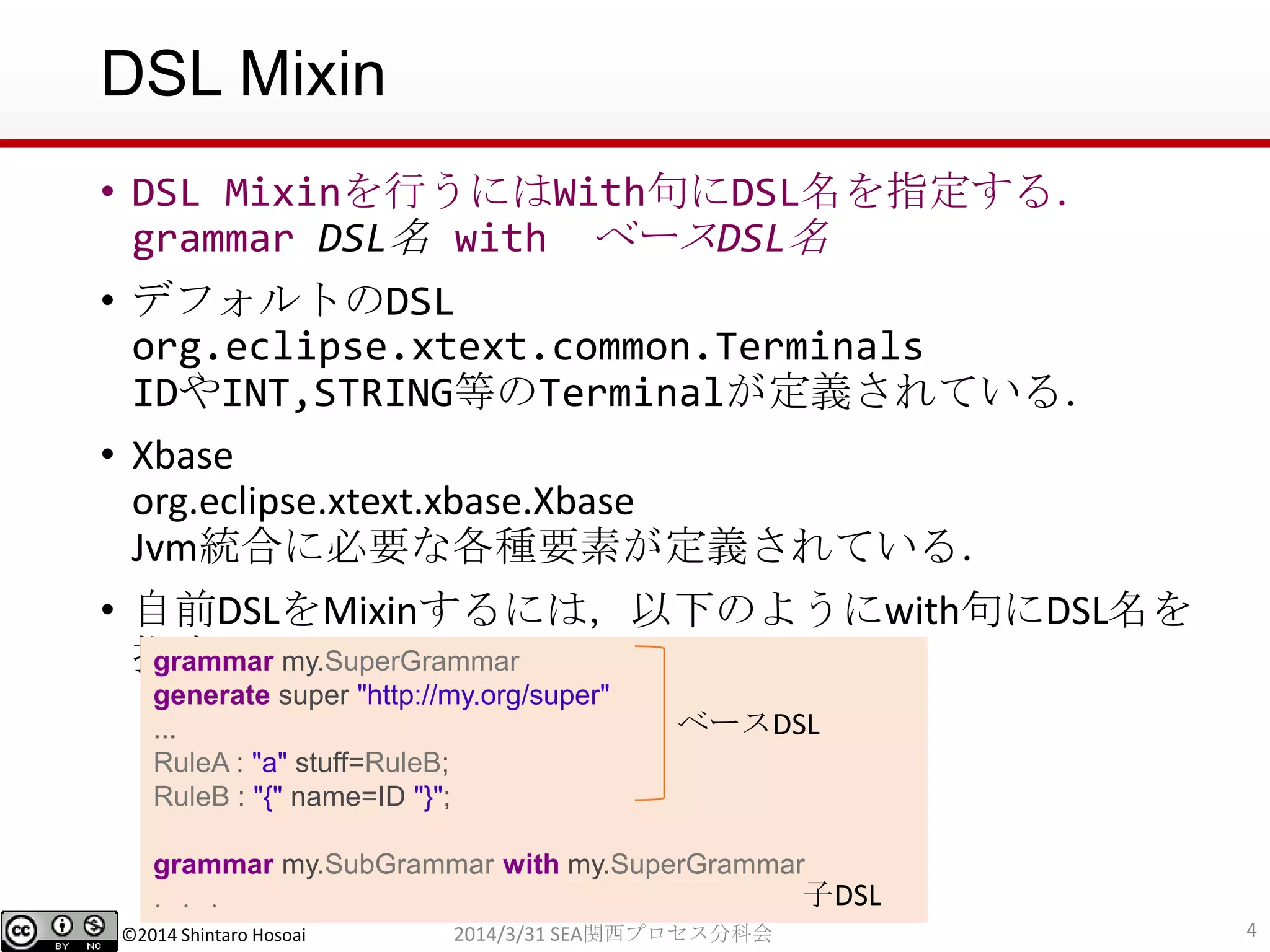 ©2014 Shintaro Hosoai
DSL Mixin
• DSL Mixinを行うにはWith句にDSL名を指定する．
grammar DSL名 with ベースDSL名
• デフォルトのDSL
org.eclipse.xtext.common.Terminals
IDやINT,STRING等のTerminalが定義されている．
• Xbase
org.eclipse.xtext.xbase.Xbase
Jvm統合に必要な各種要素が定義されている．
• 自前DSLをMixinするには，以下のようにwith句にDSL名を
指定
42014/3/31 SEA関西プロセス分科会
grammar my.SuperGrammar
generate super "http://my.org/super"
...
RuleA : "a" stuff=RuleB;
RuleB : "{" name=ID "}";
grammar my.SubGrammar with my.SuperGrammar
．．．
ベースDSL
子DSL
 