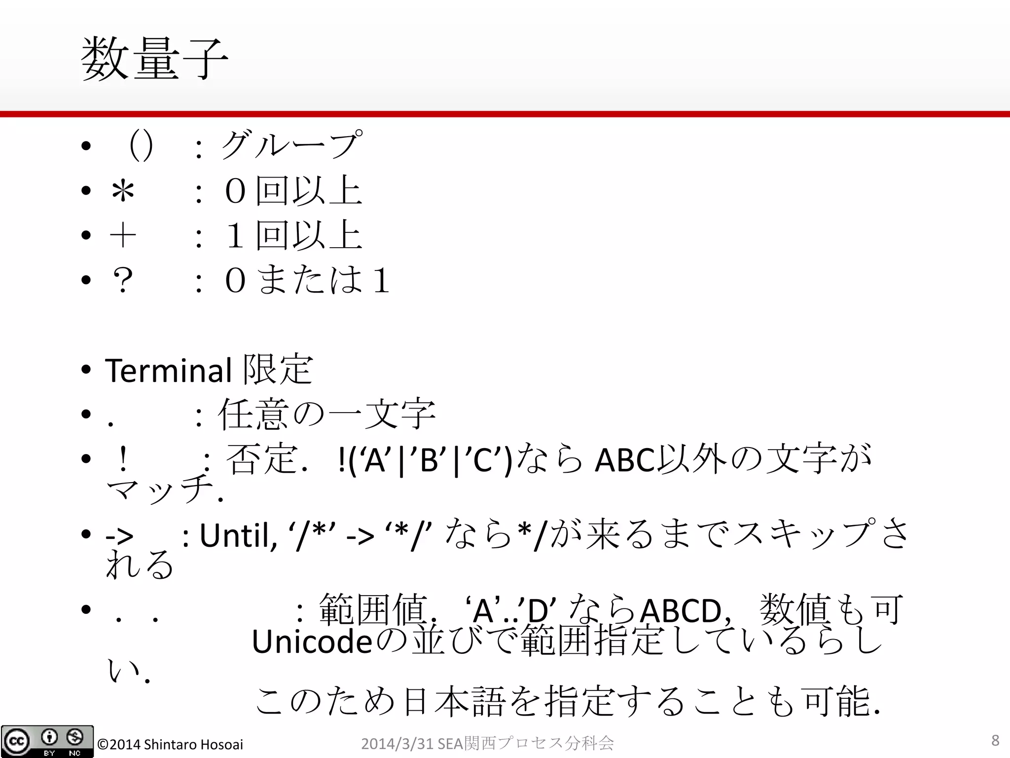 ©2014 Shintaro Hosoai
数量子
• （）：グループ
• ＊ ：０回以上
• ＋ ：１回以上
• ？ ：０または１
• Terminal 限定
• ． ：任意の一文字
• ！ ：否定．!(‘A’|’B’|’C’)なら ABC以外の文字が
マッチ．
• -> : Until, ‘/*’ -> ‘*/’ なら*/が来るまでスキップさ
れる
• ．． ：範囲値．‘A’..’D’ ならABCD，数値も可
Unicodeの並びで範囲指定しているらし
い．
このため日本語を指定することも可能．
82014/3/31 SEA関西プロセス分科会
 