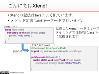 ©2014 Shintaro Hosoai
こんにちはXtend!
• Xtendの記法はJavaによく似ています．
• メソッド定義はdefキーワードで行います．
•class HelloWorld {
def static void main(String[] args) {
println("Hello World")
}
}
// Generated Java Source Code
import org.eclipse.xtext.xbase.lib.InputOutput;
public class HelloWorld {
public static void main(final String[] args) {
InputOutput.<String>println("Hello World");
}
}
自動生成
生成されたJavaコード
Xtendコード
記述したXtendコードはセーブ
タイミングで自動的にJavaコー
に変換されます．
 