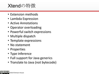 ©2014 Shintaro Hosoai
Xtendの特徴
• Extension methods
• Lambda Expression
• Active Annotations
• Operator overloading
• Powerful switch expressions
• Multiple dispatch
• Template expressions
• No statement
• Properties
• Type inference
• Full support for Java generics
• Translate to Java (not bytecode)
 