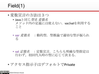©2014 Shintaro Hosoai
Field(1)
• 変数宣言の方法は３つ
• Javaと同じ型名 変数名
メソッド内の定義には使えない．var/valを利用する
こと
• var 変数名 ：動的型．型推論で適切な型が振られ
る
• val 定数名 ：定数宣言．こちらも明確な型指定は
行わず，初回代入時の型に応じて決まる．
• アクセス指示子はデフォルトでPrivate
 