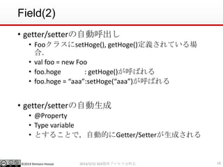 ©2014 Shintaro Hosoai
Field(2)
• getter/setterの自動呼出し
• FooクラスにsetHoge(), getHoge()定義されている場
合．
• val foo = new Foo
• foo.hoge : getHoge()が呼ばれる
• foo.hoge = “aaa”:setHoge(“aaa”)が呼ばれる
• getter/setterの自動生成
• @Property
• Type variable
• とすることで，自動的にGetter/Setterが生成される
162014/3/31 SEA関西プロセス分科会
 