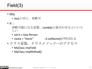 ©2014 Shintaro Hosoai
Field(3)
• this
• Javaと同じ．省略可
• it：
省略可能になる変数，Lambdaと組合わせるといいら
しい
• val it = new Person
• name = “Horst” : it.setName()が呼ばれる
• クラス変数，クラスメソッドへのアクセス
• MyClass::myField
• MyClass::myMethod()
172014/3/31 SEA関西プロセス分科会
 