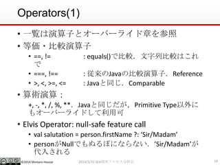 ©2014 Shintaro Hosoai
Operators(1)
• 一覧は演算子とオーバーライド章を参照
• 等価・比較演算子
• ==, != : equals()で比較．文字列比較はこれ
で
• ===, !== : 従来のJavaの比較演算子．Reference
• >, <, >=, <= : Javaと同じ．Comparable
• 算術演算：
+, -, *, /, %, **．Javaと同じだが，Primitive Type以外に
もオーバーライドして利用可
• Elvis Operator: null-safe feature call
• val salutation = person.firstName ?: ‘Sir/Madam’
• personがNullでもぬるぽにならない．’Sir/Madam’が
代入される
192014/3/31 SEA関西プロセス分科会
 