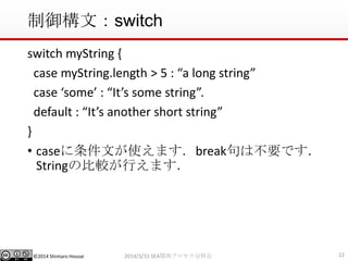 ©2014 Shintaro Hosoai
制御構文：switch
switch myString {
case myString.length > 5 : “a long string”
case ‘some’ : “It’s some string”.
default : “It’s another short string”
}
• caseに条件文が使えます．break句は不要です．
Stringの比較が行えます．
222014/3/31 SEA関西プロセス分科会
 