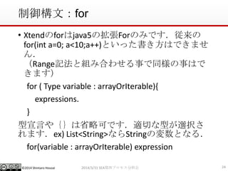 ©2014 Shintaro Hosoai
制御構文：for
• Xtendのforはjava5の拡張Forのみです．従来の
for(int a=0; a<10;a++)といった書き方はできませ
ん．
（Range記法と組み合わせる事で同様の事はで
きます）
for ( Type variable : arrayOrIterable){
expressions.
}
型宣言や｛｝は省略可です．適切な型が選択さ
れます．ex) List<String>ならStringの変数となる．
for(variable : arrayOrIterable) expression
242014/3/31 SEA関西プロセス分科会
 