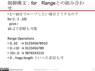 ©2014 Shintaro Hosoai
制御構文：for Rangeとの組み合わ
せ
• 1～10までループしたい場合どうするの？
for (i : 1 ..10)
print i
10..1で逆順も可能
Range Operations
• 0..10 → 012345678910
• 0..<10 → 0123456789
• 10>..0 → 9876543210
• 0 .. hoge.length といった表記も可
252014/3/31 SEA関西プロセス分科会
 