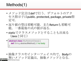 ©2014 Shintaro Hosoai
Methods(1)
• メソッド宣言はdefで行う．デフォルトのアク
セス指示子はpublic. protected, package, private指
定可．
• 返り値の型は省略可能．またReturnも省略可
能，一番最後の式の値が返る．
• staticでクラスメソッドとすることも出来る
（Javaと同じ）
• 抽象メソッド
• 抽象クラスやインターフェイス内で，Bodyの
無いメソッド定義は，抽象メソッドとなる．
abstract class MyAbstractClass() {
def String abstractMethod() // no body
}
 