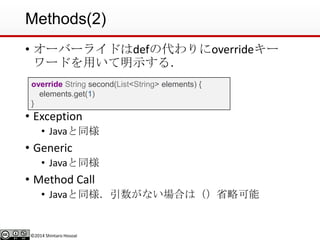 ©2014 Shintaro Hosoai
Methods(2)
• オーバーライドはdefの代わりにoverrideキー
ワードを用いて明示する．
• Exception
• Javaと同様
• Generic
• Javaと同様
• Method Call
• Javaと同様．引数がない場合は（）省略可能
override String second(List<String> elements) {
elements.get(1)
}
 