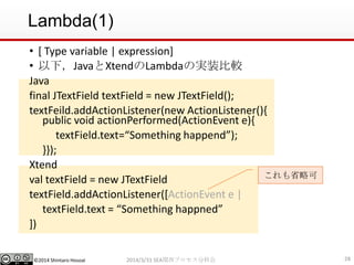 ©2014 Shintaro Hosoai
Lambda(1)
• [ Type variable | expression]
• 以下，JavaとXtendのLambdaの実装比較
Java
final JTextField textField = new JTextField();
textFeild.addActionListener(new ActionListener(){
public void actionPerformed(ActionEvent e){
textField.text=“Something happend”);
}});
Xtend
val textField = new JTextField
textField.addActionListener([ActionEvent e |
textField.text = “Something happned”
])
282014/3/31 SEA関西プロセス分科会
これも省略可
 