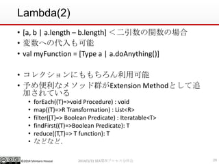 ©2014 Shintaro Hosoai
Lambda(2)
• [a, b | a.length – b.length] ＜二引数の関数の場合
• 変数への代入も可能
• val myFunction = [Type a | a.doAnything()]
• コレクションにももちろん利用可能
• 予め便利なメソッド群がExtension Methodとして追
加されている
• forEach((T)=>void Procedure) : void
• map((T)=>R Transformation) : List<R>
• filter((T)=> Boolean Predicate) : Iteratable<T>
• findFirst((T)=>Boolean Predicate): T
• reduce((T,T)=> T function): T
• などなど．
292014/3/31 SEA関西プロセス分科会
 