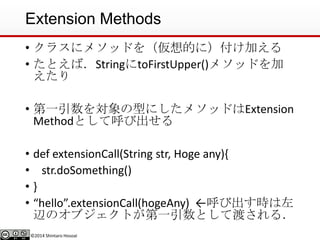 ©2014 Shintaro Hosoai
Extension Methods
• クラスにメソッドを（仮想的に）付け加える
• たとえば．StringにtoFirstUpper()メソッドを加
えたり
• 第一引数を対象の型にしたメソッドはExtension
Methodとして呼び出せる
• def extensionCall(String str, Hoge any){
• str.doSomething()
• }
• “hello”.extensionCall(hogeAny) ←呼び出す時は左
辺のオブジェクトが第一引数として渡される．
 