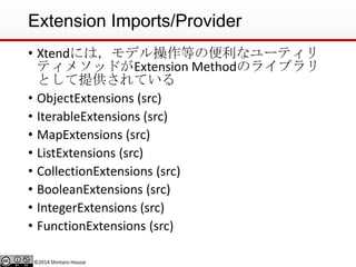 ©2014 Shintaro Hosoai
Extension Imports/Provider
• Xtendには，モデル操作等の便利なユーティリ
ティメソッドがExtension Methodのライブラリ
として提供されている
• ObjectExtensions (src)
• IterableExtensions (src)
• MapExtensions (src)
• ListExtensions (src)
• CollectionExtensions (src)
• BooleanExtensions (src)
• IntegerExtensions (src)
• FunctionExtensions (src)
 