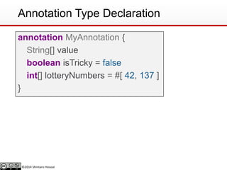 ©2014 Shintaro Hosoai
Annotation Type Declaration
annotation MyAnnotation {
String[] value
boolean isTricky = false
int[] lotteryNumbers = #[ 42, 137 ]
}
 