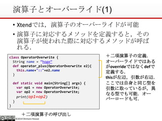 ©2014 Shintaro Hosoai
演算子とオーバーライド(1)
• Xtendでは，演算子のオーバーライドが可能
• 演算子に対応するメソッドを定義すると，その
演算子が使われた際に対応するメソッドが呼ば
れる．
class OperatorOverwrite {
String name = “hoge”
def operator_plus(OperatorOverwrite e2){
this.name+"::"+e2.name
}
def static void main(String[] args) {
var op1 = new OperatorOverwrite;
var op2 = new OperatorOverwrite;
print(op1+op2)
}
}
＋二項演算子の定義．
オーバーライドではある
がoverrideではなくdefで
定義する．
thisが左辺，引数が右辺．
ここでは自身と同じ型を
引数に取っているが，異
なる型でも可能．オー
バーロードも可．
＋二項演算子の呼び出し
 
