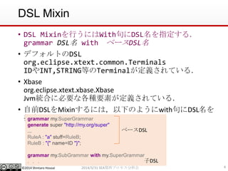 ©2014 Shintaro Hosoai
DSL Mixin
• DSL Mixinを行うにはWith句にDSL名を指定する．
grammar DSL名 with ベースDSL名
• デフォルトのDSL
org.eclipse.xtext.common.Terminals
IDやINT,STRING等のTerminalが定義されている．
• Xbase
org.eclipse.xtext.xbase.Xbase
Jvm統合に必要な各種要素が定義されている．
• 自前DSLをMixinするには，以下のようにwith句にDSL名を
指定
42014/3/31 SEA関西プロセス分科会
grammar my.SuperGrammar
generate super "http://my.org/super"
...
RuleA : "a" stuff=RuleB;
RuleB : "{" name=ID "}";
grammar my.SubGrammar with my.SuperGrammar
．．．
ベースDSL
子DSL
 