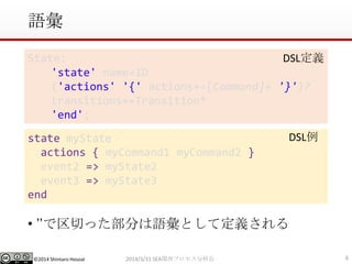 ©2014 Shintaro Hosoai
語彙
• ’’で区切った部分は語彙として定義される
62014/3/31 SEA関西プロセス分科会
State:
'state' name=ID
('actions' '{' actions+=[Command]+ '}')?
transitions+=Transition*
'end';
DSL定義
state myState
actions { myCommand1 myCommand2 }
event2 => myState2
event3 => myState3
end
DSL例
 