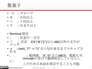 ©2014 Shintaro Hosoai
数量子
• （）：グループ
• ＊ ：０回以上
• ＋ ：１回以上
• ？ ：０または１
• Terminal 限定
• ． ：任意の一文字
• ！ ：否定．!(‘A’|’B’|’C’)なら ABC以外の文字が
マッチ．
• -> : Until, ‘/*’ -> ‘*/’ なら*/が来るまでスキップさ
れる
• ．． ：範囲値．‘A’..’D’ ならABCD，数値も可
Unicodeの並びで範囲指定しているらし
い．
このため日本語を指定することも可能．
82014/3/31 SEA関西プロセス分科会
 