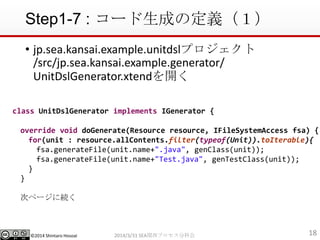 ?2014 Shintaro Hosoai
Step1-7 : `ɤζx
182014/3/31 SEAvץֿƻ
? jp.sea.kansai.example.unitdslץ
/src/jp.sea.kansai.example.generator/
UnitDslGenerator.xtend_
class UnitDslGenerator implements IGenerator {
override void doGenerate(Resource resource, IFileSystemAccess fsa) {
for(unit : resource.allContents.filter(typeof(Unit)).toIterable){
fsa.generateFile(unit.name+".java", genClass(unit));
fsa.generateFile(unit.name+"Test.java", genTestClass(unit));
}
}
Υک`˾A
 