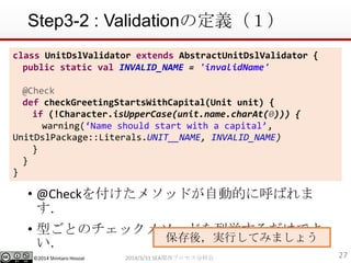 ?2014 Shintaro Hosoai
Step3-2 : Validationζx
? @Check򸶤᥽åɤԄӵĤ˺Ф

? ͤȤΥå᥽åɤВǤ

272014/3/31 SEAvץֿƻ
class UnitDslValidator extends AbstractUnitDslValidator {
public static val INVALID_NAME = 'invalidName'
@Check
def checkGreetingStartsWithCapital(Unit unit) {
if (!Character.isUpperCase(unit.name.charAt(0))) {
warning(Name should start with a capital,
UnitDslPackage::Literals.UNIT__NAME, INVALID_NAME)
}
}
}
ᣬgФƤߤޤ礦
 