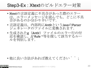 ?2014 Shintaro Hosoai
Step3-Ex : XtextΥӥɥ`
? XtextZx˲ߺϤäHΥ`
ϣ`å`iǤ⣬ɤ˲
ϤΤ֤Ǥ
? ZxϣڲĤAntlrȤJavaParser
ͥ`ΥեˉQޤ
? ɤ줿gAntlrեΥ`Фθ
_J// Rule ~Ȥ̽ԓ`
Єeޤ
? н̤Ƥޣޣ
292014/3/31 SEAvץֿƻ
 